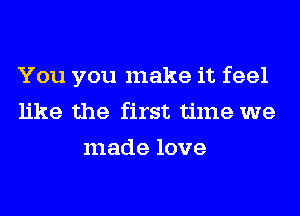 You you make it feel
like the first time we
made love