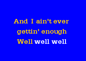 And I ain't ever

gettin' enough
Well well well