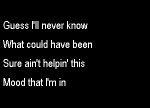 Guess I'll never know

What could have been

Sure ain't helpin' this
Mood that I'm in