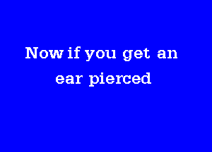 Now if you get an

ear pierced