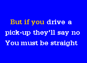 But if you drive a
pick-up they'll say no
You must be straight