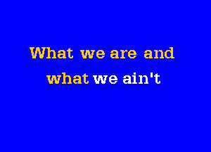 What we are and

what we ain't