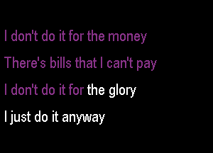 I don't do it for the money

There's bills that I can't pay

I don't do it for the glory

I just do it anyway
