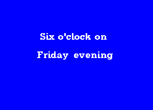 Six o'clock on

Friday evening