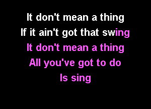 It don't mean a thing
If it ain't got that swing
It don't mean a thing

All you've got to do
Is sing