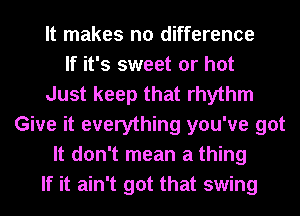 It makes no difference
If it's sweet or hot
Just keep that rhythm
Give it everything you've got
It don't mean a thing
If it ain't got that swing