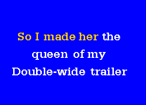 So I made her the
queen of my
Double-wide trailer