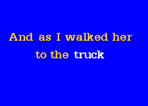 And as I walked her

to the truck