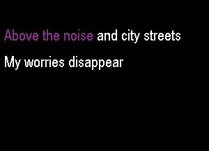 Above the noise and city streets

My worries disappear