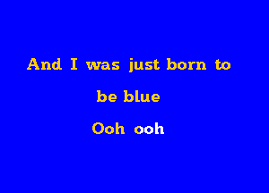 And I was just born to

be blue
Ooh ooh