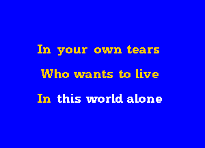 In your own tears

Who wants to live

In this world alone
