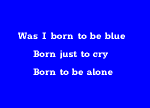 Was I born to be blue

Born just to cry

Born to be alone