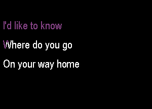 I'd like to know

Where do you go

On your way home