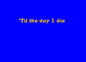 'Til the day I die