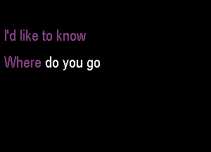 I'd like to know

Where do you go