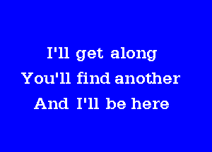 I'll get along

You'll find another
And I'll be here