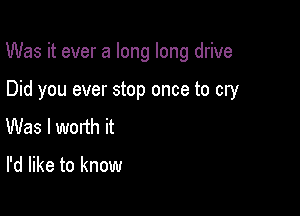 Was it ever a long long drive

Did you ever stop once to cry
Was I worth it

I'd like to know