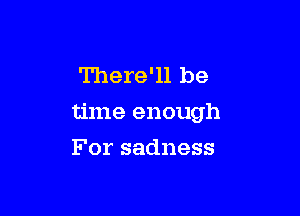 There'll be

time enough

For sadness