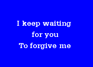 I keep waiting

for you
To forgive me