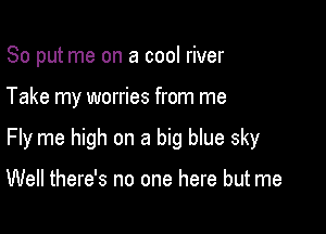 So put me on a cool river

Take my worries from me

Fly me high on a big blue sky

Well there's no one here but me