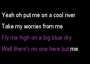 Yeah oh put me on a cool river

Take my worries from me

Fly me high on a big blue sky

Well there's no one here but me