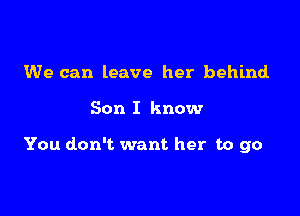 We can leave her behind

Son I know

You don't want her to go