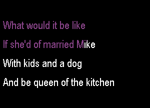 What would it be like
If she'd of married Mike

With kids and a dog
And be queen of the kitchen