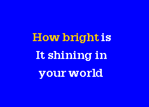 How bright is
It shining in

your world