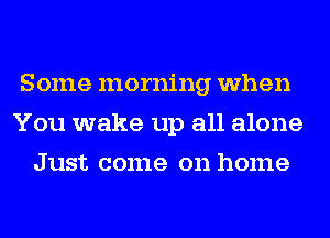 Some morning when
You wake up all alone
Just come on home