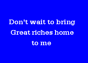 Don't wait to bring

Great riches home
to me