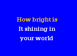 How bright is
It shining in

your world