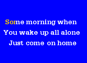 Some morning when
You wake up all alone
Just come on home