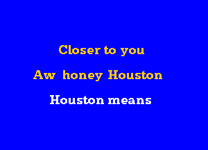 Closer to you

Aw honey Houston

Houston means