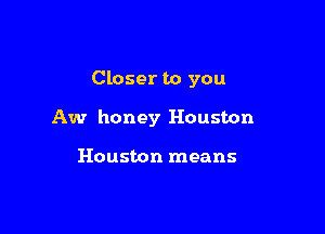 Closer to you

Aw honey Houston

Houston means
