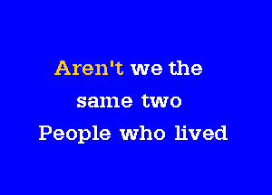 Aren't we the
same two

People who lived