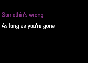 Somethin's wrong

As long as you're gone