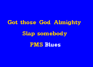 Got. those God. Almighty

Slap somebody
PMS Blues