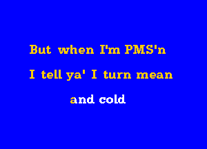 But when I'm PMS'n

I tell ya' I turn mean

and cold