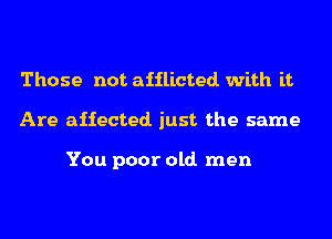 Those not afflicted with it
Are affected. just the same

You poor old. men