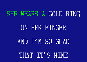 SHE WEARS A GOLD RING
ON HER FINGER
AND PM SO GLAD
THAT ITS MINE