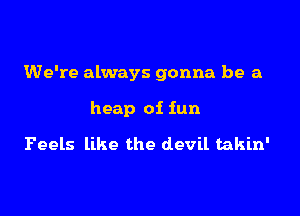 We're always gonna be a

heap of fun

Feels like the devil takin'