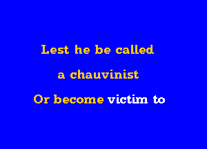 Lest he be called

a chauvinist

0r become victim to