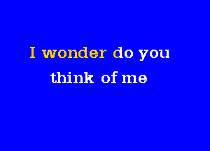 I wonder do you

think of me