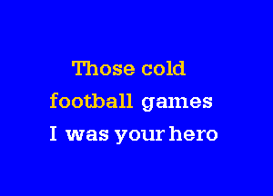 Those cold

football games

I was your hero