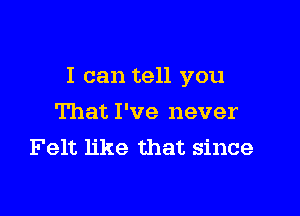 I can tell you

That I've never
Felt like that since