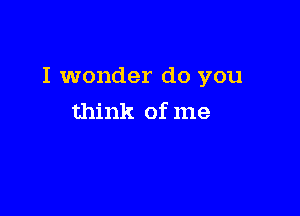 I wonder do you

think of me