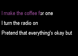 I make the coffee for one

I turn the radio on

Pretend that evenjthing's okay but