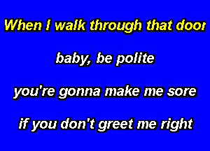 When I walk through that door
baby, be polite
you're gonna make me sore

if you don't greet me right