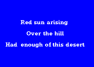 Red sun arising

Over the hill

Had enough of this desert