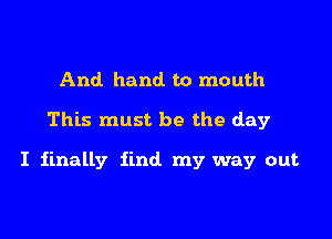 And hand to mouth

This must be the day

I finally find my way out